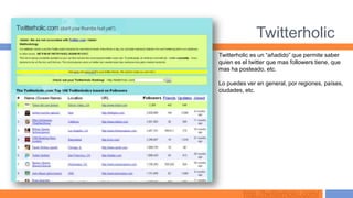 Twitterholic
Twitterholic es un “añadido” que permite saber
quien es el twitter que mas followers tiene, que
mas ha posteado, etc.

Lo puedes ver en general, por regiones, países,
ciudades, etc.




         http://twitterholic.com/
 