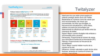 Twitalyzer
Ideal para los que están preocupados en
obtener prestigio dentro de la red Twitter.
Basándose en números como las veces que
sois recomendados, las veces que
recomendáis, los links que divulgáis, la
frecuencia de actualización y otros datos,
obtiene una serie de porcentajes que
determinarán la influencia que tenéis entre los
miembros de twitter.
Signal: Mayor cuando divulgáis más enlaces o
recomendáis otros usuarios.
Generosity: Proporcional al número de veces
que informáis la fuente de la información (RT)
Velocity: Proporcional a la frecuencia de
actualización.
Clout: Mayor cuando hablan mucho de tu
usuario en la red.
Influence: número calculado a partir de los otros
factores, teniendo en cuenta el número de
amigos y seguidores.
    http://www.twitalyzer.com/
 
