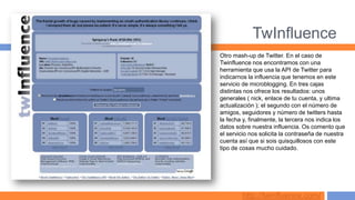 TwInfluence
Otro mash-up de Twitter. En el caso de
Twinfluence nos encontramos con una
herramienta que usa la API de Twitter para
indicarnos la influencia que tenemos en este
servicio de microblogging. En tres cajas
distintas nos ofrece los resultados: unos
generales ( nick, enlace de tu cuenta, y ultima
actualización ); el segundo con el número de
amigos, seguidores y número de twitters hasta
la fecha y, finalmente, la tercera nos indica los
datos sobre nuestra influencia. Os comento que
el servicio nos solicita la contraseña de nuestra
cuenta así que si sois quisquillosos con este
tipo de cosas mucho cuidado.




        http://twinfluence.com/
 