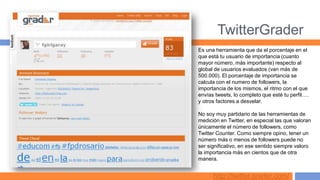 TwitterGrader
Es una herramienta que da el porcentaje en el
que está tu usuario de importancia (cuanto
mayor número, más importante) respecto al
global de usuarios evaluados (van más de
500.000). El porcentaje de importancia se
calcula con el numero de followers, la
importancia de los mismos, el ritmo con el que
envías tweets, lo completo que esté tu perfil….
y otros factores a desvelar.

No soy muy partidario de las herramientas de
medición en Twitter, en especial las que valoran
únicamente el número de followers, como
Twitter Counter. Como siempre opino, tener un
número más o menos de followers puede no
ser significativo, en ese sentido siempre valoro
la importancia más en cientos que de otra
manera.


      http://twitter.grader.com/
 