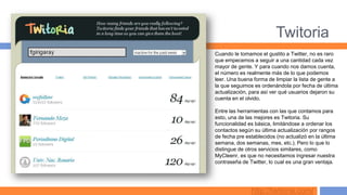 Twitoria
Cuando le tomamos el gustito a Twitter, no es raro
que empecemos a seguir a una cantidad cada vez
mayor de gente. Y para cuando nos damos cuenta,
el número es realmente más de lo que podemos
leer. Una buena forma de limpiar la lista de gente a
la que seguimos es ordenándola por fecha de última
actualización, para así ver qué usuarios dejaron su
cuenta en el olvido.

Entre las herramientas con las que contamos para
esto, una de las mejores es Twitoria. Su
funcionalidad es básica, limitándose a ordenar los
contactos según su última actualización por rangos
de fecha pre establecidos (no actualizó en la última
semana, dos semanas, mes, etc.). Pero lo que lo
distingue de otros servicios similares, como
MyCleenr, es que no necesitamos ingresar nuestra
contraseña de Twitter, lo cual es una gran ventaja.




               http://twitoria.com/
 