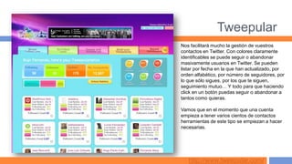 Tweepular
Nos facilitará mucho la gestión de vuestros
contactos en Twitter. Con colores claramente
identificables se puede seguir o abandonar
masivamente usuarios en Twitter. Se pueden
listar por fecha en la que han actualizado, por
orden alfabético, por número de seguidores, por
lo que sólo sigues, por los que te siguen,
seguimiento mutuo… Y todo para que haciendo
click en un botón puedas seguir o abandonar a
tantos como quieras.

Vamos que en el momento que una cuenta
empieza a tener varios cientos de contactos
herramientas de este tipo se empiezan a hacer
necesarias.




   http://www.tweepular.com/
 