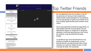 Top Twitter Friends
  Es una aplicación que nos muestra un top 20
  de personas con las que más compartimos
  tweets desde nuestra gestación en la tuitósfera,
  a la vez que genera un grafo muy práctico en el
  que visualizar gráficamente esta conexión entre
  nodos.

  Como para agrandar la familia de seguidores, el
  sitio también permite conocer gente a la que
  deberíamos seguir (un amigo de un amigo por
  ejemplo) o encontrar personas que vivan cerca
  de nosotros, cosa de estrechar los lazos
  locales.

  La verdad es que como herramienta es muy
  práctica y el grafo es espectacular, ya que
  permite darnos una idea de quién tiene mayor
  contacto con quién en Twitter sin leer un sólo
  mensaje de hasta 140 caracteres.

      http://twitter.mailana.com/
 