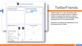 TwitterFriends
TwitterFriends es un sitio web donde usted
puede escribir su propia cuenta de Twitter el
nombre o cualquier otra persona y obtener
mediciones estadísticas que contengan datos
tweeting acerca de su comportamiento.

Descubre con gráficos las estadísticas de tus
conversaciones en Twitter.




     http://twitter-friends.com/
 