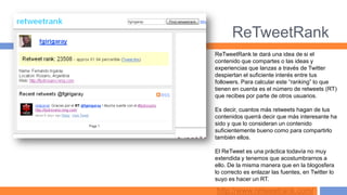 ReTweetRank
ReTweetRank te dará una idea de si el
contenido que compartes o las ideas y
experiencias que lanzas a través de Twitter
despiertan el suficiente interés entre tus
followers. Para calcular este “ranking” lo que
tienen en cuenta es el número de retweets (RT)
que recibes por parte de otros usuarios.

Es decir, cuantos más retweets hagan de tus
contenidos querrá decir que más interesante ha
sido y que lo consideran un contenido
suficientemente bueno como para compartirlo
también ellos.

El ReTweet es una práctica todavía no muy
extendida y tenemos que acostumbrarnos a
ello. De la misma manera que en la blogosfera
lo correcto es enlazar las fuentes, en Twitter lo
suyo es hacer un RT.

http://www.retweetrank.com/
 