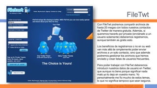 FileTwt
Con FileTwt podremos compartir archivos de
hasta 20 megas con todos nuestros contactos
de Twitter de manera gratuita. Además, si
queremos hacerlo por privado (enviárselo a un
usuario solamente) deberemos registrarnos,
aunque también es gratis esto.

Los beneficios de registrarnos o no en su web
van más allá de simplemente poder enviar
archivos a un solo contacto, sino que además
podremos gestionar los archivos que hemos
enviado y crear listas de usuarios frecuentes.

Para poder trabajar con FileTwt deberemos
introducir nuestros datos de usuario en Twitter,
que aunque no tiene porque significar nada
malo yo lo dejo en vuestra mano. Yo
personalmente me fío mucho de estos temas,
lo que no significa tampoco que sean seguros.

         http://www.filetwt.com/
 