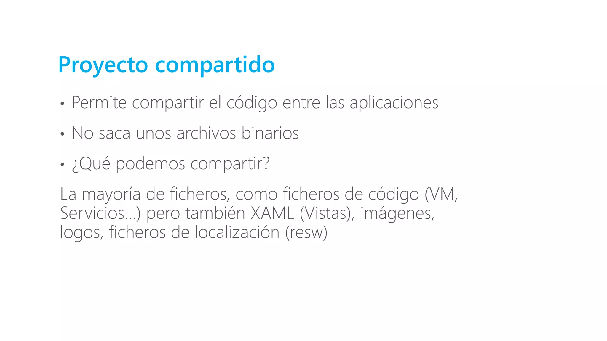 Proyecto compartido
• Permite compartir el código entre las aplicaciones
• No saca unos archivos binarios
• ¿Qué podemos compartir?
La mayoría de ficheros, como ficheros de código (VM,
Servicios…) pero también XAML (Vistas), imágenes,
logos, ficheros de localización (resw)
 