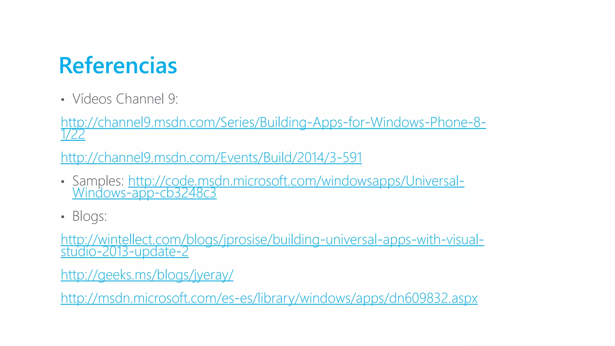 Referencias
• Vídeos Channel 9:
http://channel9.msdn.com/Series/Building-Apps-for-Windows-Phone-8-
1/22
http://channel9.msdn.com/Events/Build/2014/3-591
• Samples: http://code.msdn.microsoft.com/windowsapps/Universal-
Windows-app-cb3248c3
• Blogs:
http://wintellect.com/blogs/jprosise/building-universal-apps-with-visual-
studio-2013-update-2
http://geeks.ms/blogs/jyeray/
http://msdn.microsoft.com/es-es/library/windows/apps/dn609832.aspx
 