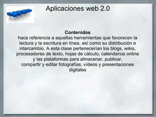 Aplicaciones web 2.0 Contenidos hace referencia a aquellas herramientas que favorecen la lectura y la escritura en línea, así como su distribución e intercambio. A esta clase pertenecerían los blogs, wikis, procesadores de texto, hojas de cálculo, calendarios online y las plataformas para almacenar, publicar, compartir y editar fotografías, vídeos y presentaciones digitales 