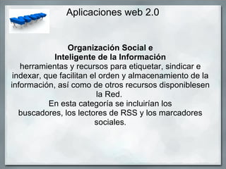 Aplicaciones web 2.0 Organización Social e Inteligente de la Información herramientas y recursos para etiquetar, sindicar e indexar, que facilitan el orden y almacenamiento de la información, así como de otros recursos disponiblesen la Red.  En esta categoría se incluirían los buscadores, los lectores de RSS y los marcadores sociales . 