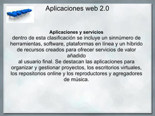 Aplicaciones web 2.0 Aplicaciones y servicios dentro de esta clasificación se incluye un sinnúmero de herramientas, software, plataformas en línea y un híbrido de recursos creados para ofrecer servicios de valor añadido al usuario final. Se destacan las aplicaciones para organizar y gestionar proyectos, los escritorios virtuales, los repositorios online y los reproductores y agregadores de música. 