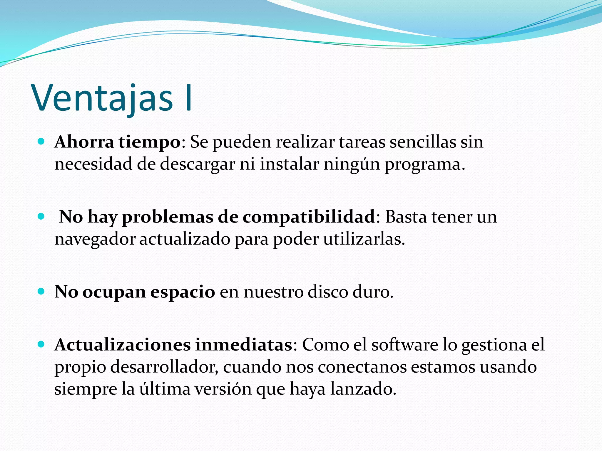 Ventajas IAhorra tiempo: Se pueden realizar tareas sencillas sin necesidad de descargar ni instalar ningún programa. No hay problemas de compatibilidad: Basta tener un navegador actualizado para poder utilizarlas.No ocupan espacio en nuestro disco duro. Actualizaciones inmediatas: Como el software lo gestiona el propio desarrollador, cuando nos conectanos estamos usando siempre la última versión que haya lanzado.