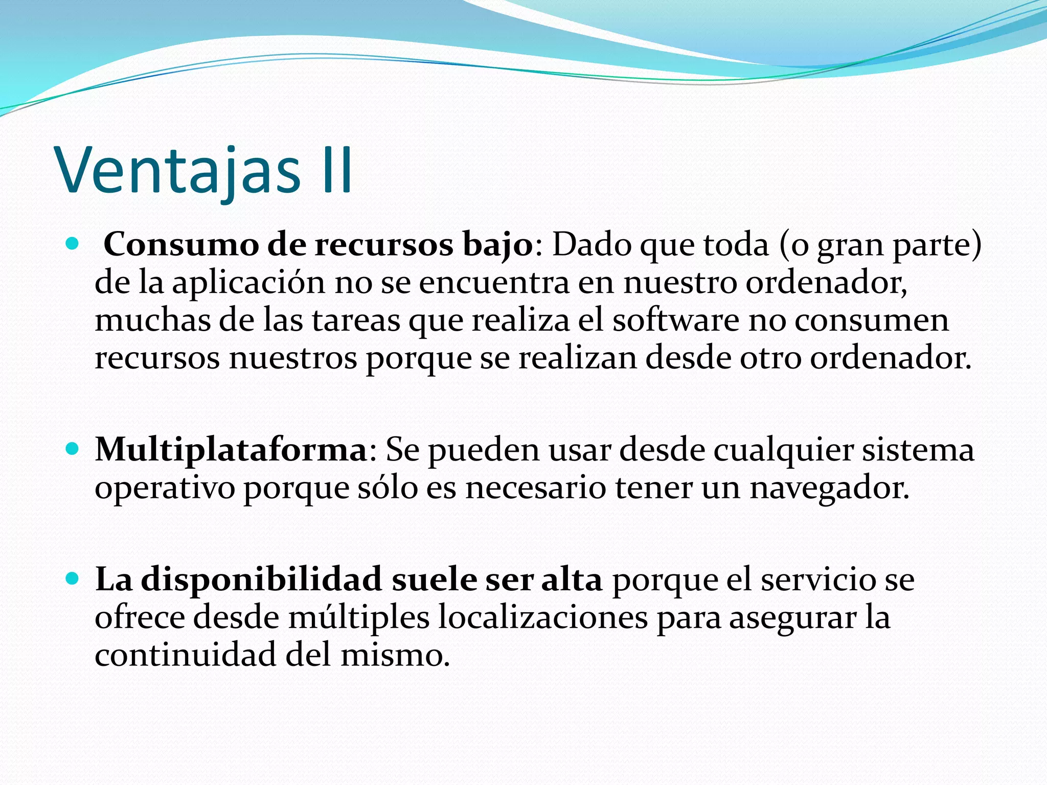 Ventajas II Consumo de recursos bajo: Dado que toda (o gran parte) de la aplicación no se encuentra en nuestro ordenador, muchas de las tareas que realiza el software no consumen recursos nuestros porque se realizan desde otro ordenador.Multiplataforma: Se pueden usar desde cualquier sistema operativo porque sólo es necesario tener un navegador.La disponibilidad suele ser alta porque el servicio se ofrece desde múltiples localizaciones para asegurar la continuidad del mismo.