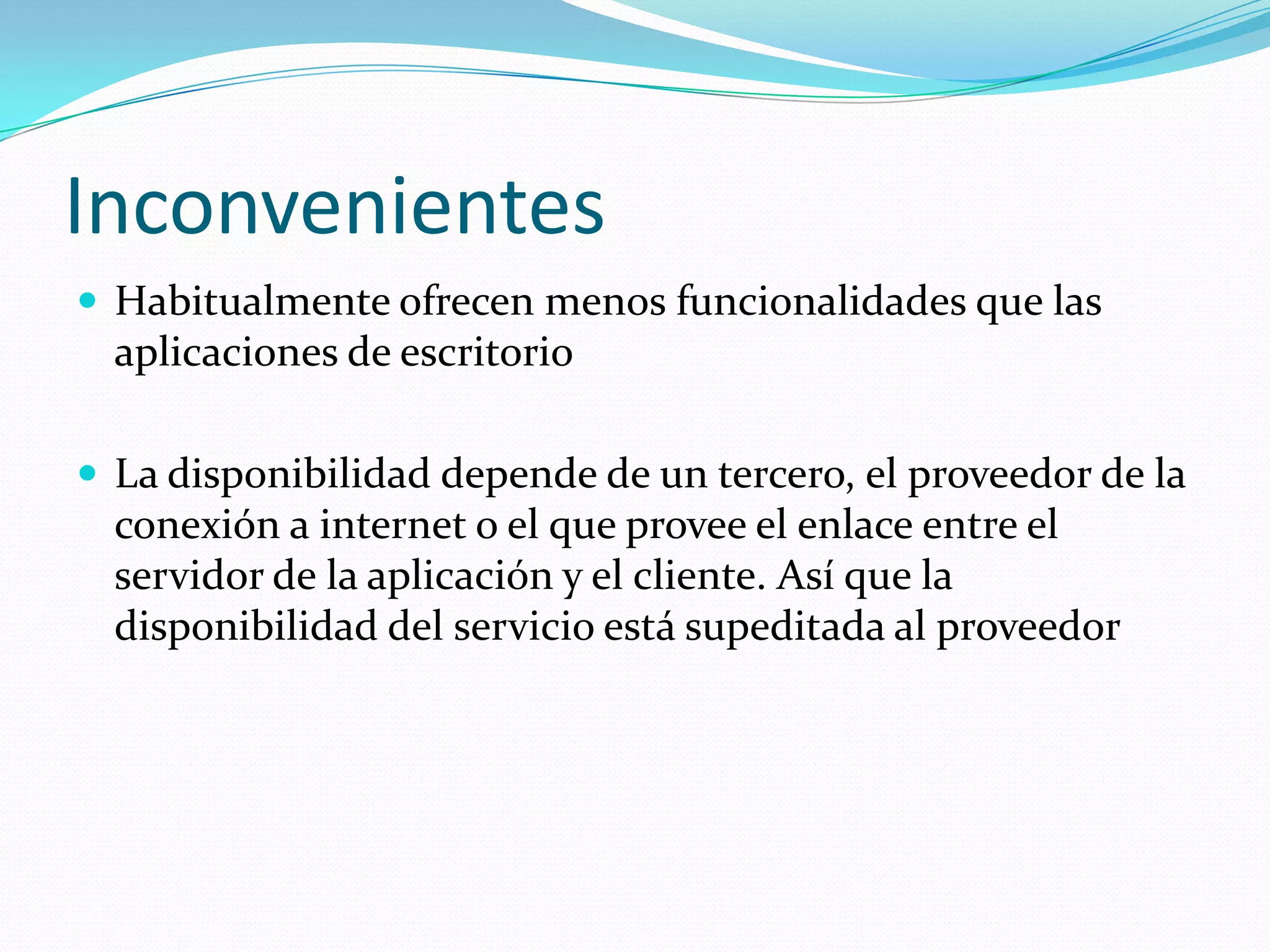 InconvenientesHabitualmente ofrecen menos funcionalidades que las aplicaciones de escritorioLa disponibilidad depende de un tercero, el proveedor de la conexión a internet o el que provee el enlace entre el servidor de la aplicación y el cliente. Así que la disponibilidad del servicio está supeditada al proveedor
