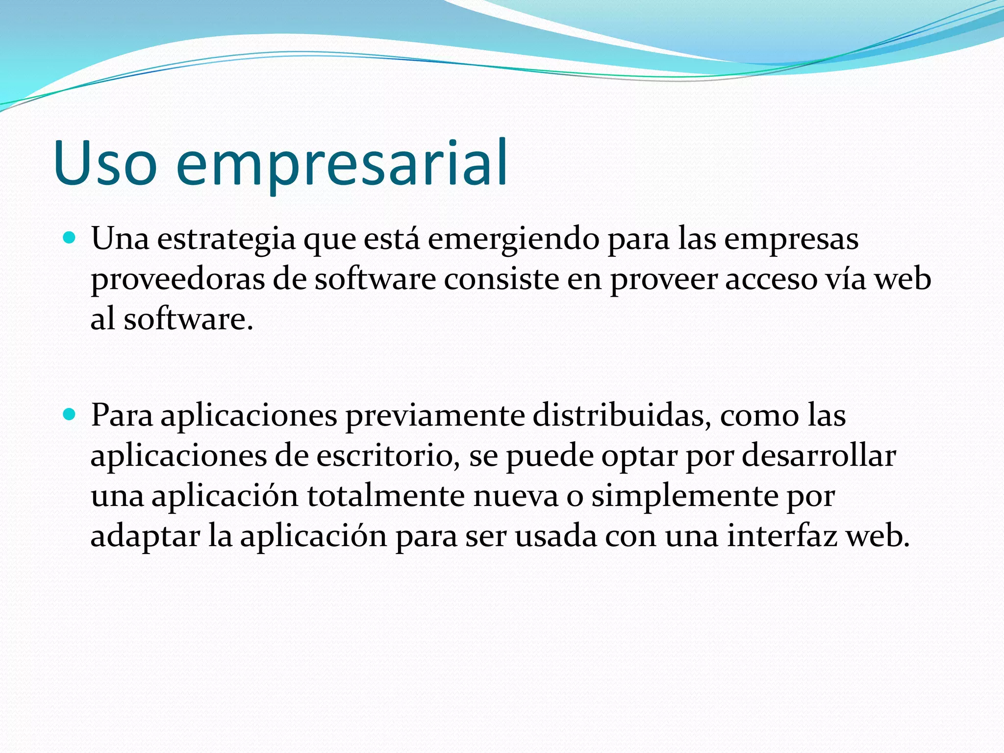 Uso empresarialUna estrategia que está emergiendo para las empresas proveedoras de software consiste en proveer acceso vía web al software.Para aplicaciones previamente distribuidas, como las aplicaciones de escritorio, se puede optar por desarrollar una aplicación totalmente nueva o simplemente por adaptar la aplicación para ser usada con una interfaz web.