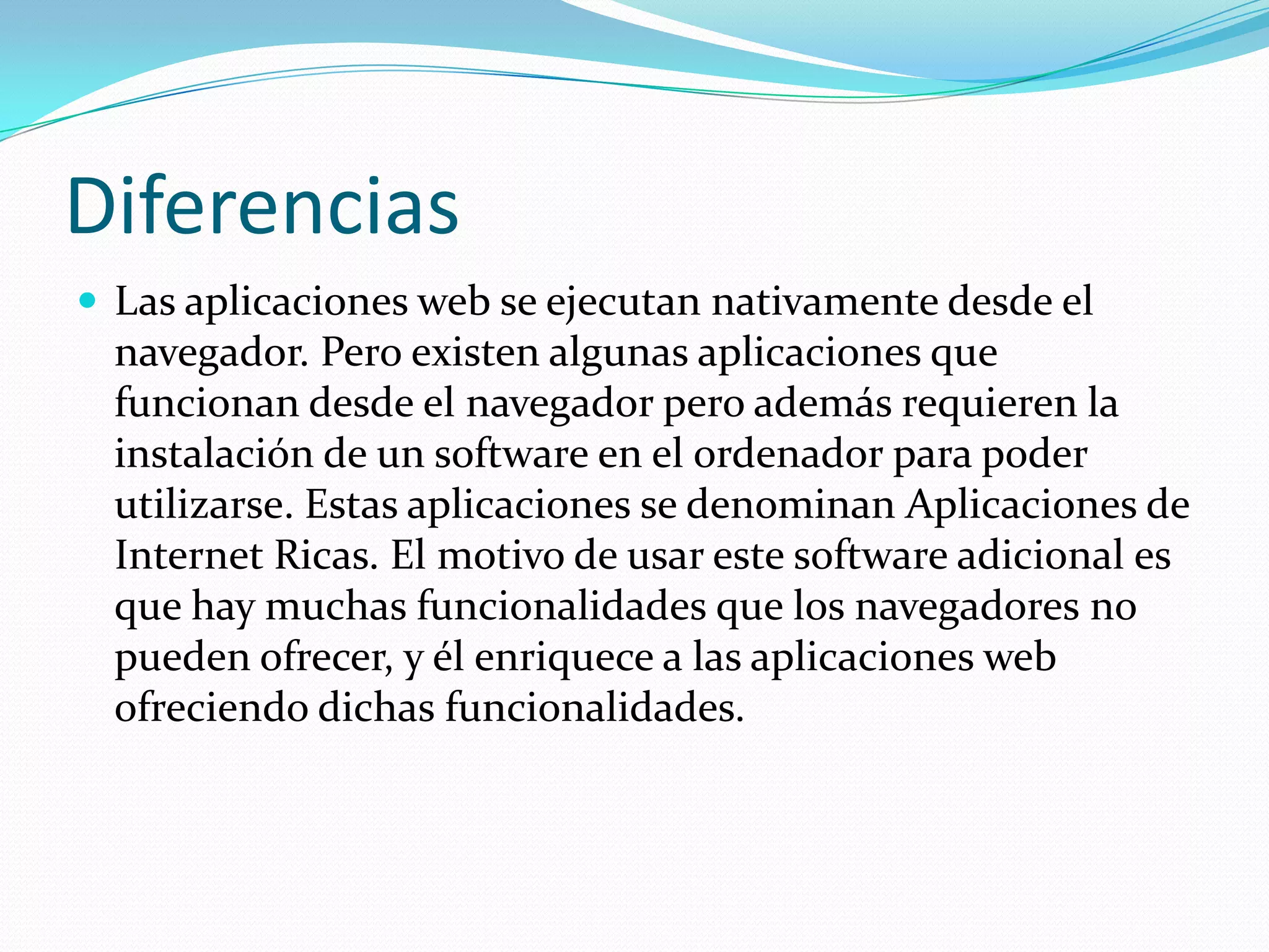 DiferenciasLas aplicaciones web se ejecutan nativamente desde el navegador. Pero existen algunas aplicaciones que funcionan desde el navegador pero además requieren la instalación de un software en el ordenador para poder utilizarse. Estas aplicaciones se denominan Aplicaciones de Internet Ricas. El motivo de usar este software adicional es que hay muchas funcionalidades que los navegadores no pueden ofrecer, y él enriquece a las aplicaciones web ofreciendo dichas funcionalidades. 