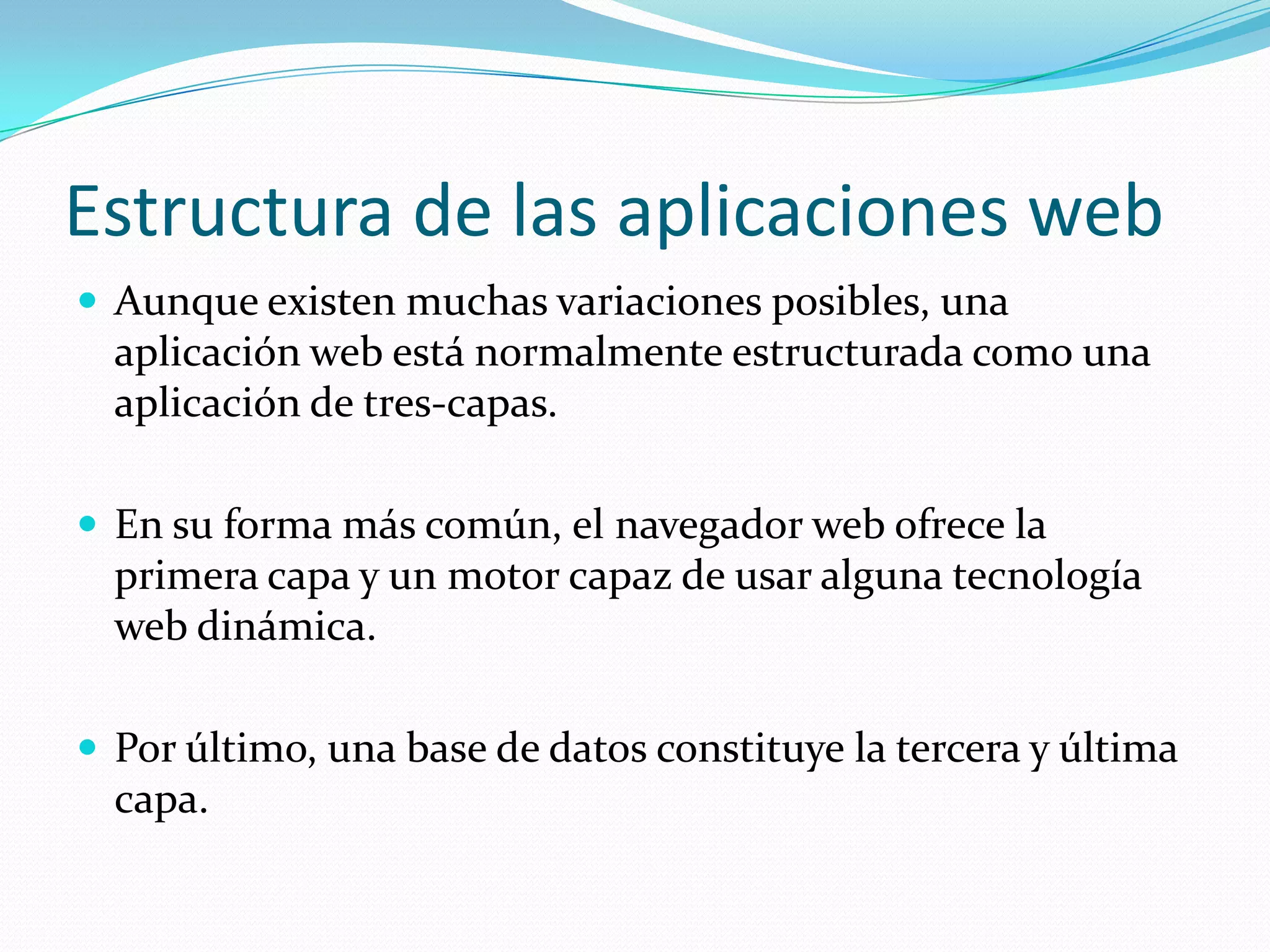 Estructura de las aplicaciones webAunque existen muchas variaciones posibles, una aplicación web está normalmente estructurada como una aplicación de tres-capas. En su forma más común, el navegador web ofrece la primera capa y un motor capaz de usar alguna tecnología web dinámica. Por último, una base de datos constituye la tercera y última capa.