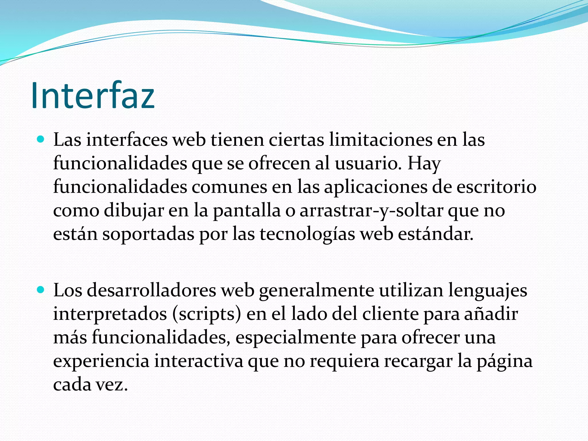 InterfazLas interfaces web tienen ciertas limitaciones en las funcionalidades que se ofrecen al usuario. Hay funcionalidades comunes en las aplicaciones de escritorio como dibujar en la pantalla o arrastrar-y-soltar que no están soportadas por las tecnologías web estándar.Los desarrolladores web generalmente utilizan lenguajes interpretados (scripts) en el lado del cliente para añadir más funcionalidades, especialmente para ofrecer una experiencia interactiva que no requiera recargar la página cada vez. 