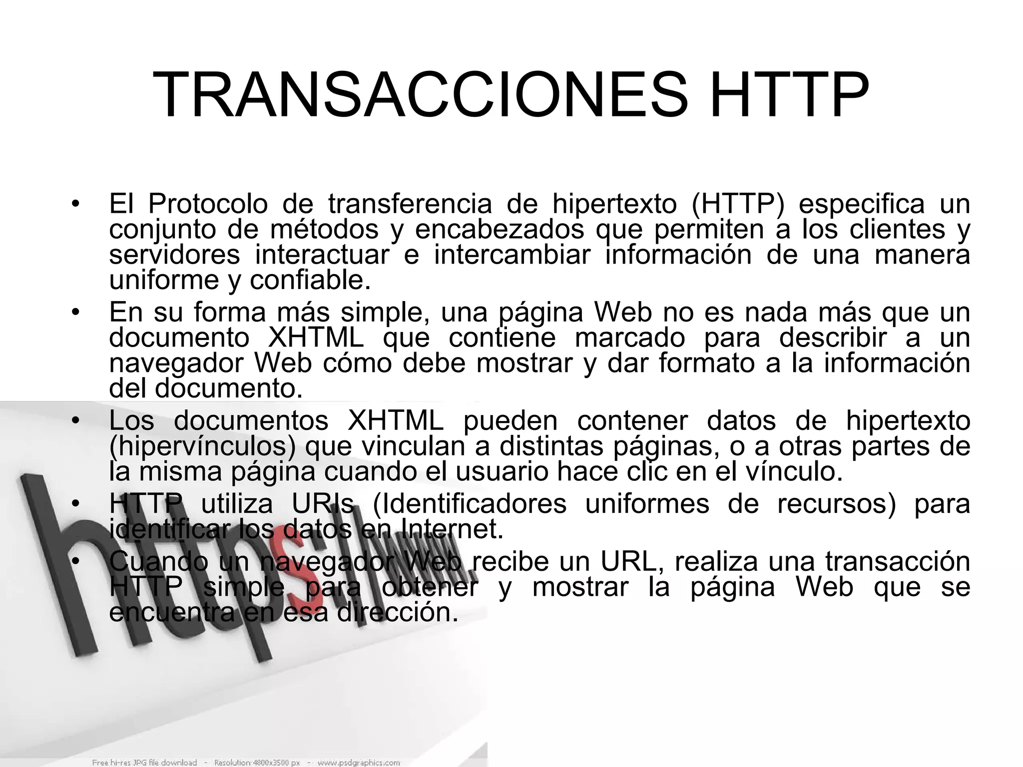 TRANSACCIONES HTTP El Protocolo de transferencia de hipertexto (HTTP) especifica un conjunto de métodos y encabezados que permiten a los clientes y servidores interactuar e intercambiar información de una manera uniforme y confiable. En su forma más simple, una página Web no es nada más que un documento XHTML que contiene marcado para describir a un navegador Web cómo debe mostrar y dar formato a la información del documento. Los documentos XHTML pueden contener datos de hipertexto (hipervínculos) que vinculan a distintas páginas, o a otras partes de la misma página cuando el usuario hace clic en el vínculo. HTTP utiliza URIs (Identificadores uniformes de recursos) para identificar los datos en Internet. Cuando un navegador Web recibe un URL, realiza una transacción HTTP simple para obtener y mostrar la página Web que se encuentra en esa dirección. 