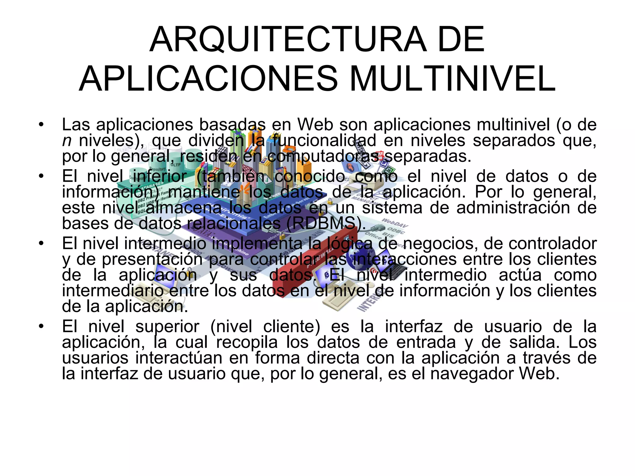 ARQUITECTURA DE APLICACIONES MULTINIVEL Las aplicaciones basadas en Web son aplicaciones multinivel (o de  n  niveles), que dividen la funcionalidad en niveles separados que, por lo general, residen en computadoras separadas. El nivel inferior (también conocido como el nivel de datos o de información) mantiene los datos de la aplicación. Por lo general, este nivel almacena los datos en un sistema de administración de bases de datos relacionales (RDBMS). El nivel intermedio implementa la lógica de negocios, de controlador y de presentación para controlar las interacciones entre los clientes de la aplicación y sus datos. El nivel intermedio actúa como intermediario entre los datos en el nivel de información y los clientes de la aplicación. El nivel superior (nivel cliente) es la interfaz de usuario de la aplicación, la cual recopila los datos de entrada y de salida. Los usuarios interactúan en forma directa con la aplicación a través de la interfaz de usuario que, por lo general, es el navegador Web. 