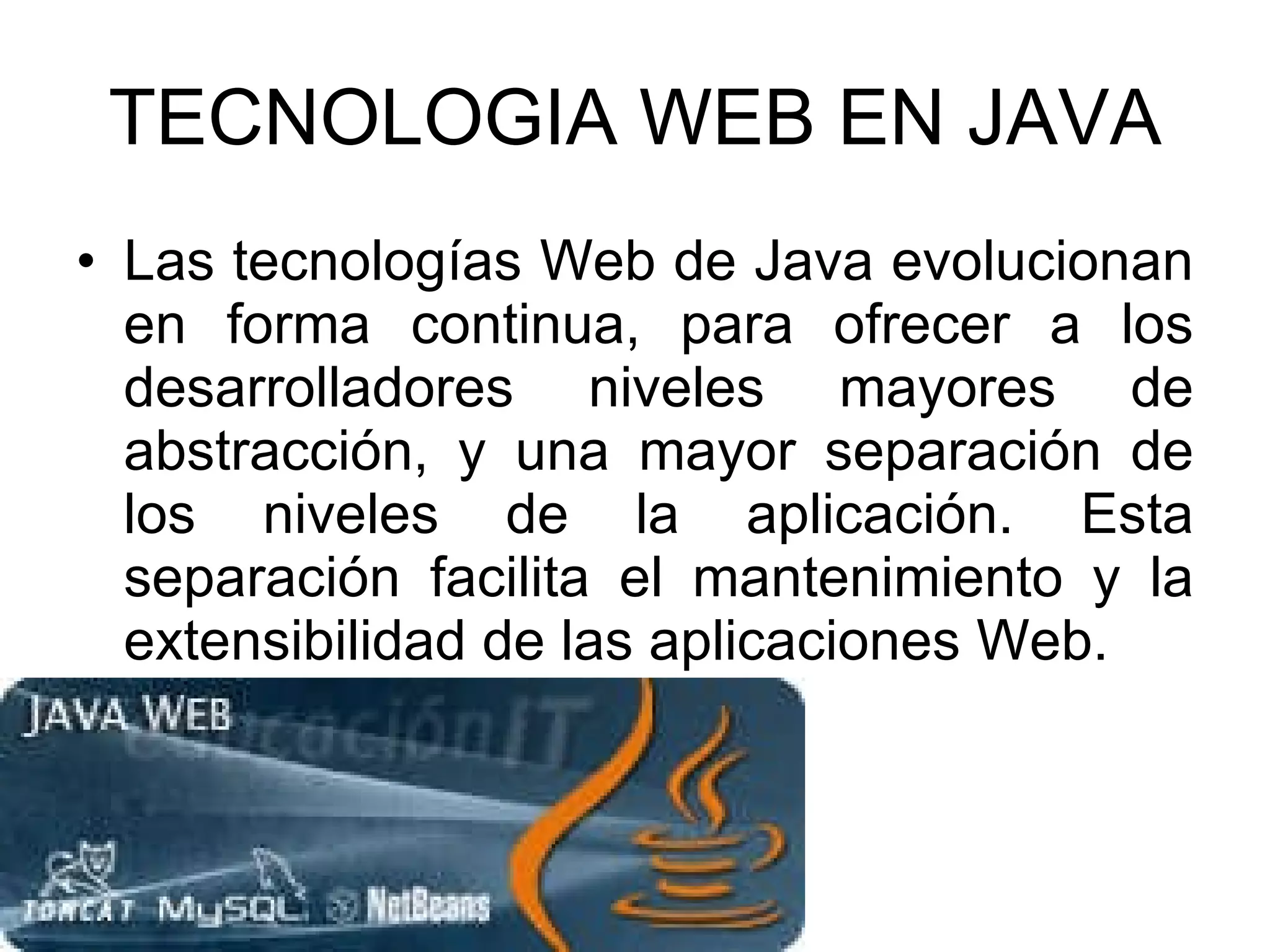 TECNOLOGIA WEB EN JAVA Las tecnologías Web de Java evolucionan en forma continua, para ofrecer a los desarrolladores niveles mayores de abstracción, y una mayor separación de los niveles de la aplicación. Esta separación facilita el mantenimiento y la extensibilidad de las aplicaciones Web. 