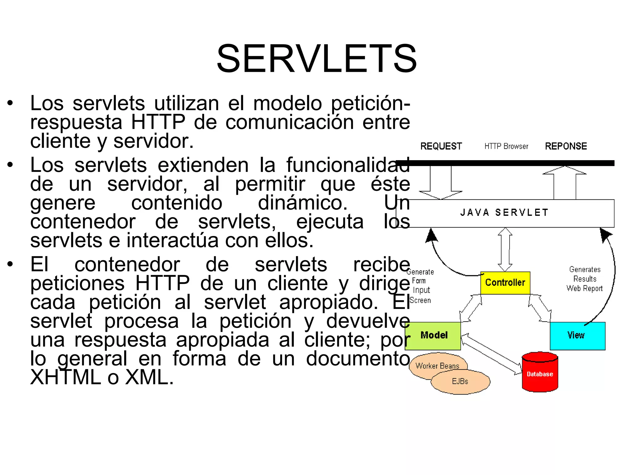 SERVLETS Los servlets utilizan el modelo petición-respuesta HTTP de comunicación entre cliente y servidor. Los servlets extienden la funcionalidad de un servidor, al permitir que éste genere contenido dinámico. Un contenedor de servlets, ejecuta los servlets e interactúa con ellos. El contenedor de servlets recibe peticiones HTTP de un cliente y dirige cada petición al servlet apropiado. El servlet procesa la petición y devuelve una respuesta apropiada al cliente; por lo general en forma de un documento XHTML o XML. 
