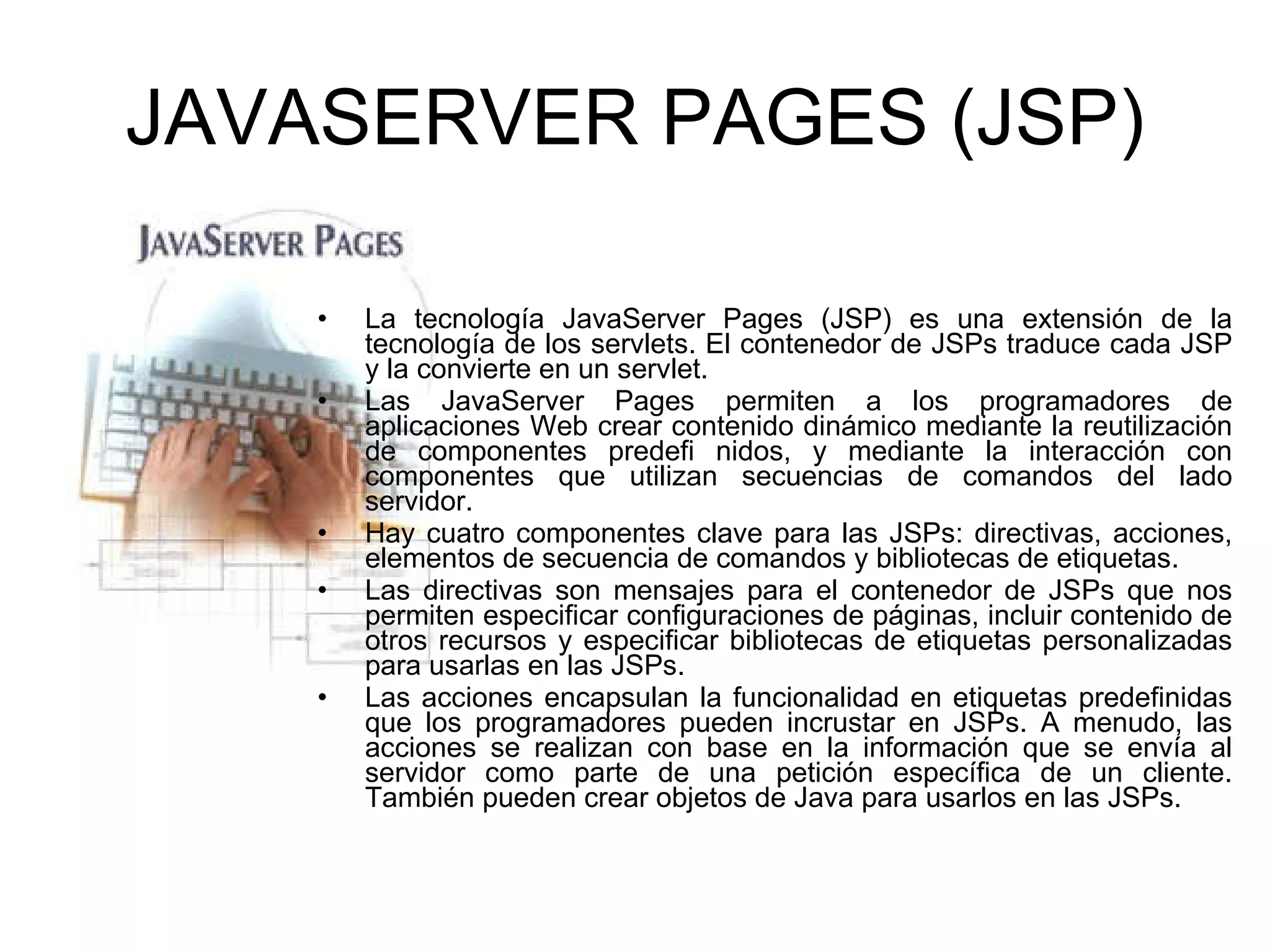 JAVASERVER PAGES (JSP) La tecnología JavaServer Pages (JSP) es una extensión de la tecnología de los servlets. El contenedor de JSPs traduce cada JSP y la convierte en un servlet. Las JavaServer Pages permiten a los programadores de aplicaciones Web crear contenido dinámico mediante la reutilización de componentes predefi nidos, y mediante la interacción con componentes que utilizan secuencias de comandos del lado servidor. Hay cuatro componentes clave para las JSPs: directivas, acciones, elementos de secuencia de comandos y bibliotecas de etiquetas. Las directivas son mensajes para el contenedor de JSPs que nos permiten especificar configuraciones de páginas, incluir contenido de otros recursos y especificar bibliotecas de etiquetas personalizadas para usarlas en las JSPs. Las acciones encapsulan la funcionalidad en etiquetas predefinidas que los programadores pueden incrustar en JSPs. A menudo, las acciones se realizan con base en la información que se envía al servidor como parte de una petición específica de un cliente. También pueden crear objetos de Java para usarlos en las JSPs. 
