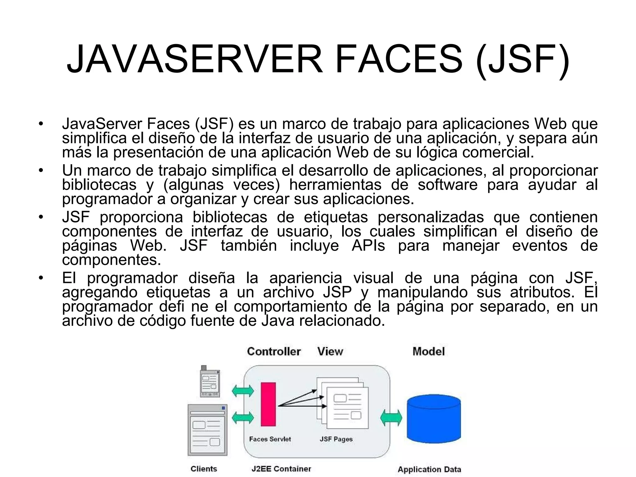 JAVASERVER FACES (JSF) JavaServer Faces (JSF) es un marco de trabajo para aplicaciones Web que simplifica el diseño de la interfaz de usuario de una aplicación, y separa aún más la presentación de una aplicación Web de su lógica comercial. Un marco de trabajo simplifica el desarrollo de aplicaciones, al proporcionar bibliotecas y (algunas veces) herramientas de software para ayudar al programador a organizar y crear sus aplicaciones. JSF proporciona bibliotecas de etiquetas personalizadas que contienen componentes de interfaz de usuario, los cuales simplifican el diseño de páginas Web. JSF también incluye APIs para manejar eventos de componentes. El programador diseña la apariencia visual de una página con JSF, agregando etiquetas a un archivo JSP y manipulando sus atributos. El programador defi ne el comportamiento de la página por separado, en un archivo de código fuente de Java relacionado. 