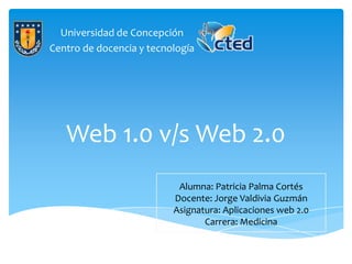 Universidad de Concepción
Centro de docencia y tecnología




   Web 1.0 v/s Web 2.0
                           Alumna: Patricia Palma Cortés
                          Docente: Jorge Valdivia Guzmán
                          Asignatura: Aplicaciones web 2.0
                                 Carrera: Medicina
 