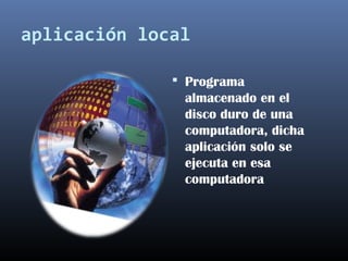 aplicación local
 Programa
almacenado en el
disco duro de una
computadora, dicha
aplicación solo se
ejecuta en esa
computadora
 