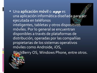 Una aplicación móvil o app es
una aplicación informática diseñada para ser
ejecutada en teléfonos
inteligentes, tabletas y otros dispositivos
móviles. Por lo general se encuentran
disponibles a través de plataformas de
distribución, operadas por las compañías
propietarias de los sistemas operativos
móviles como Androide, iOS,
BlackBerry OS, Windows Phone, entre otros.
 