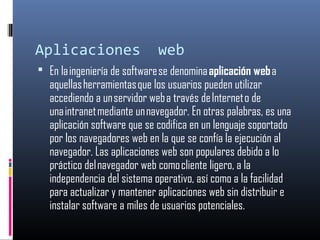 Aplicaciones web
 En la ingeniería de software se denomina aplicación web a
aquellas herramientas que los usuarios pueden utilizar
accediendo a un servidor web a través de Internet o de
una intranet mediante un navegador. En otras palabras, es una
aplicación software que se codifica en un lenguaje soportado
por los navegadores web en la que se confía la ejecución al
navegador. Las aplicaciones web son populares debido a lo
práctico del navegador web como cliente ligero, a la
independencia del sistema operativo, así como a la facilidad
para actualizar y mantener aplicaciones web sin distribuir e
instalar software a miles de usuarios potenciales.
 