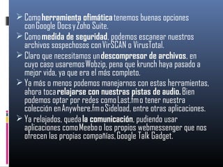  Como herramienta ofimática tenemos buenas opciones
con Google Docs y Zoho Suite.
 Como medida de seguridad, podemos escanear nuestros
archivos sospechosos con VirSCAN o VirusTotal.
 Claro que necesitamos un descompresor de archivos, en
cuyo caso usaremos Wobzip, pena que krunch haya pasado a
mejor vida, ya que era el más completo.
 Ya más o menos podemos manejarnos con estas herramientas,
ahora toca relajarse con nuestras pistas de audio. Bien
podemos optar por redes como Last.fm o tener nuestra
colección en Anywhere.fm o Sideload, entre otras aplicaciones.
 Ya relajados, queda la comunicación, pudiendo usar
aplicaciones como Meebo o los propios webmessenger que nos
ofrecen las propias compañías, Google Talk Gadget.
 