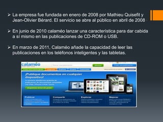  La empresa fue fundada en enero de 2008 por Mathieu Quisefit y
Jean-Olivier Bérard. El servicio se abre al público en abril de 2008 .
 En junio de 2010 calaméo lanzar una característica para dar cabida
a sí mismo en las publicaciones de CD-ROM o USB.
 En marzo de 2011, Calaméo añade la capacidad de leer las
publicaciones en los teléfonos inteligentes y las tabletas.
 