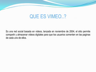 QUE ES VIMEO..?
Es una red social basada en videos, lanzada en noviembre de 2004, el sitio permite
compartir y almacenar videos digitales para que los usuarios comenten en las paginas
de cada uno de ellos.
 