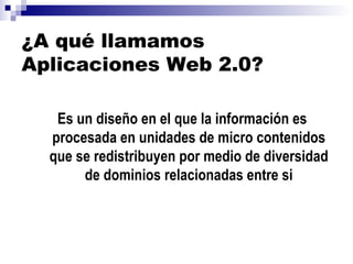 ¿A qué llamamos Aplicaciones Web 2.0? Es un diseño en el que la información es procesada en unidades de micro contenidos que se redistribuyen por medio de diversidad de dominios relacionadas entre si 