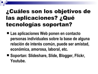 ¿Cuáles son los objetivos de las aplicaciones? ¿Qué tecnologías soportan? Las aplicaciones Web ponen en contacto personas individuales sobre la base de alguna relación de interés común, puede ser amistad, económica, amorosa, laboral, etc. Soportan: Slideshare, Slide, Blogger, Flickr, Youtube. 