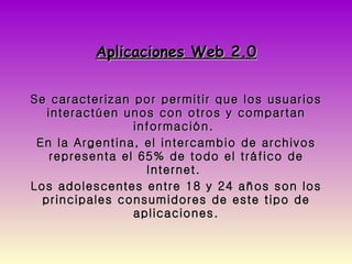 Aplicaciones Web 2.0 Se caracterizan por permitir que los usuarios interactúen unos con otros y compartan información.  En la Argentina, el intercambio de archivos representa el 65% de todo el tráfico de Internet.  Los adolescentes entre 18 y 24 años son los principales consumidores de este tipo de aplicaciones. 