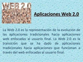 Aplicaciones Web 2.0 La Web 2.0 es la representación de la evolución de las aplicaciones tradicionales hacia aplicaciones web enfocadas al usuario final. La Web 2.0 es la transición que se ha dado de aplicaciones tradicionales hacia aplicaciones que funcionan a través del web enfocadas al usuario final.  