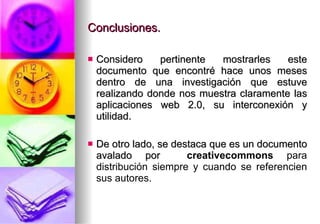 Conclusiones. Considero pertinente mostrarles este documento que encontré hace unos meses dentro de una investigación que estuve realizando donde nos muestra claramente las aplicaciones web 2.0, su interconexión y utilidad. De otro lado, se destaca que es un documento avalado por  creativecommons  para distribución siempre y cuando se referencien sus autores. 