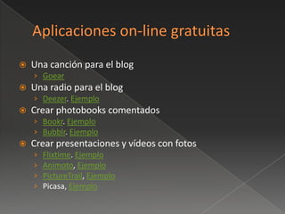    Una canción para el blog
    › Goear
   Una radio para el blog
    › Deezer. Ejemplo
   Crear photobooks comentados
    › Bookr. Ejemplo
    › Bubblr. Ejemplo
   Crear presentaciones y vídeos con fotos
    ›   Flixtime. Ejemplo
    ›   Animoto, Ejemplo
    ›   PictureTrail, Ejemplo
    ›   Picasa, Ejemplo
 