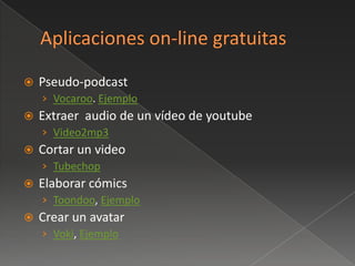    Pseudo-podcast
    › Vocaroo. Ejemplo
   Extraer audio de un vídeo de youtube
    › Video2mp3
   Cortar un video
    › Tubechop
   Elaborar cómics
    › Toondoo, Ejemplo
   Crear un avatar
    › Voki, Ejemplo
 