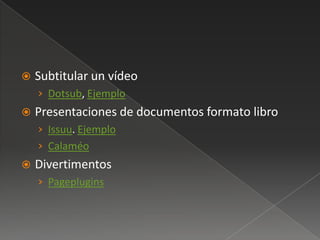    Subtitular un vídeo
    › Dotsub, Ejemplo
   Presentaciones de documentos formato libro
    › Issuu. Ejemplo
    › Calaméo
   Divertimentos
    › Pageplugins
 