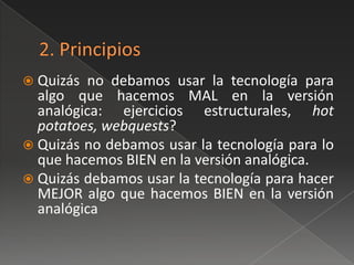  Quizás no debamos usar la tecnología para
  algo que hacemos MAL en la versión
  analógica: ejercicios estructurales, hot
  potatoes, webquests?
 Quizás no debamos usar la tecnología para lo
  que hacemos BIEN en la versión analógica.
 Quizás debamos usar la tecnología para hacer
  MEJOR algo que hacemos BIEN en la versión
  analógica
 