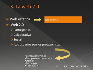  Web estática                Web dinámica

 Web 2.0
     Participativa
     Colaborativa
     Social
     Los usuarios son los protagonistas


               •Crean contenidos
               •Comparten contenidos
               •Opinan
               •Participan
               •Interactúan                  ES UNA ACTITUD
 