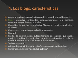    Apariencia visual según diseños predeterminados (modificables).
   Posts (entradas) ordenados cronológicamente, en archivos,
    comenzando por los más actuales.
   Capacidad de suscitar comentarios. El autor se convierte en lector y
    viceversa.
   Categorías o etiquetas para clasificar entradas.
   Blogroll
   Medio de comunicación autogestionado por alguien que puede
    escribir o editar los artículos, establecer categorías y enlaces,
    moderar comentarios o administrar los usuarios
   Software gratuito
   Adecuados para internautas bisoños, no coto de webmásters
   Construcción de una “identidad pública”
 