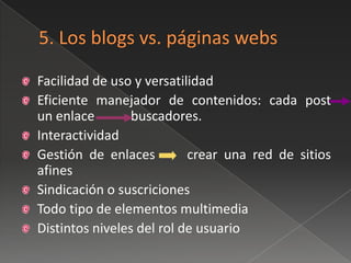 Facilidad de uso y versatilidad
Eficiente manejador de contenidos: cada post
un enlace        buscadores.
Interactividad
Gestión de enlaces         crear una red de sitios
afines
Sindicación o suscriciones
Todo tipo de elementos multimedia
Distintos niveles del rol de usuario
 