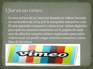  Es una red social en internet basada en videos lanzada
en noviembre de 2004 por la compañía inteactive corp.
El sitio permite compartir y almacenar, videos digitales
para que los usuarios comenten en la pagina de cada
uno de ellos los usuarios deben registrados para subir
videos crear un perfil cargar avatares comentar y amar
lista de favoritos
 