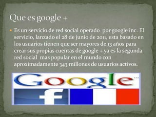  Es un servicio de red social operado por google inc. El
servicio, lanzado el 28 de junio de 2011, esta basado en
los usuarios tienen que ser mayores de 13 años para
crear sus propias cuentas de google + ya es la segunda
red social mas popular en el mundo con
aproximadamente 343 millones de usuarios activos.
 