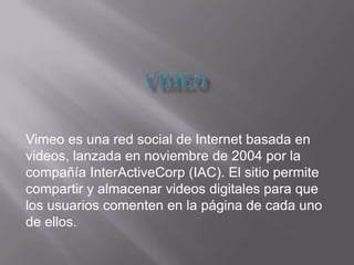 Vimeo es una red social de Internet basada en
videos, lanzada en noviembre de 2004 por la
compañía InterActiveCorp (IAC). El sitio permite
compartir y almacenar videos digitales para que
los usuarios comenten en la página de cada uno
de ellos.
 